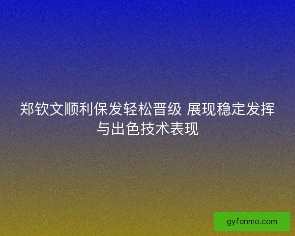 郑钦文顺利保发轻松晋级 展现稳定发挥与出色技术表现