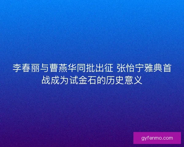 李春丽与曹燕华同批出征 张怡宁雅典首战成为试金石的历史意义