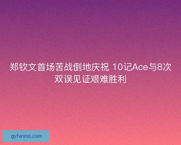郑钦文首场苦战倒地庆祝 10记Ace与8次双误见证艰难胜利