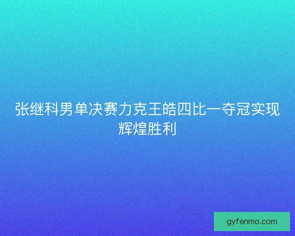 张继科男单决赛力克王皓四比一夺冠实现辉煌胜利 张继科男单决赛力克王皓四比一夺冠实现辉煌胜利