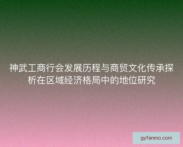 神武工商行会发展历程与商贸文化传承探析在区域经济格局中的地位研究