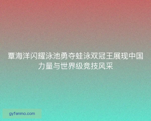 覃海洋闪耀泳池勇夺蛙泳双冠王展现中国力量与世界级竞技风采 覃海洋闪耀泳池勇夺蛙泳双冠王展现中国力量与世界级竞技风采