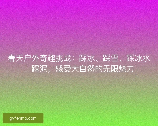 春天户外奇趣挑战：踩冰、踩雪、踩冰水、踩泥，感受大自然的无限魅力