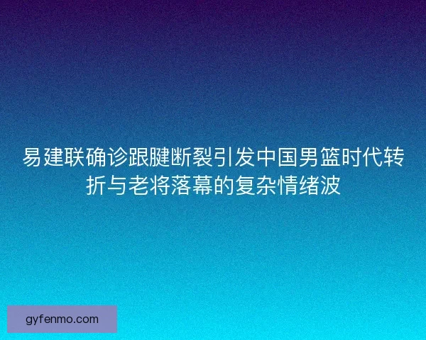 易建联确诊跟腱断裂引发中国男篮时代转折与老将落幕的复杂情绪波