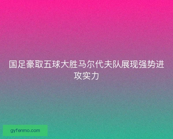 国足豪取五球大胜马尔代夫队展现强势进攻实力