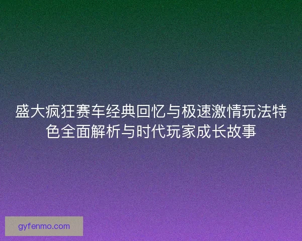 盛大疯狂赛车经典回忆与极速激情玩法特色全面解析与时代玩家成长故事