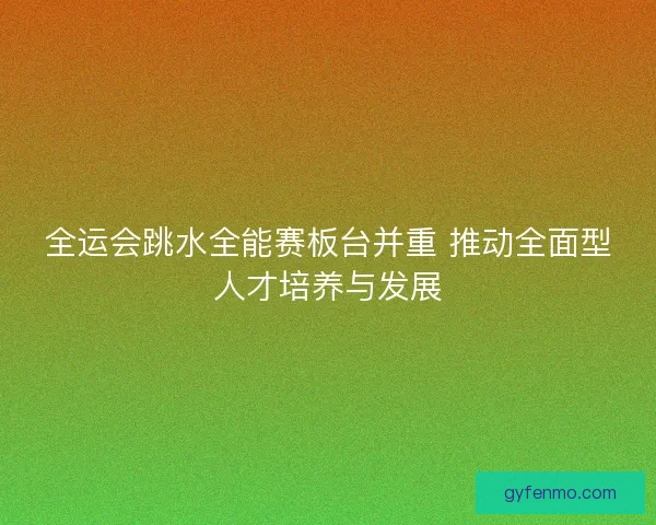 全运会跳水全能赛板台并重 推动全面型人才培养与发展
