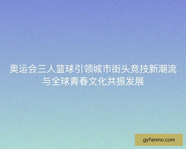 奥运会三人篮球引领城市街头竞技新潮流与全球青春文化共振发展