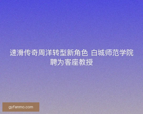 速滑传奇周洋转型新角色 白城师范学院聘为客座教授