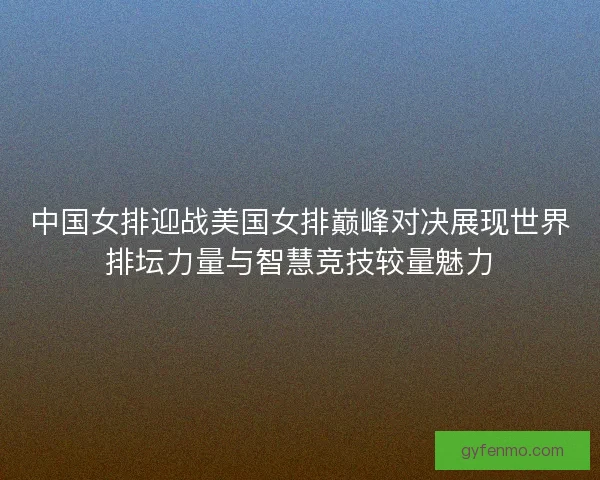 中国女排迎战美国女排巅峰对决展现世界排坛力量与智慧竞技较量魅力