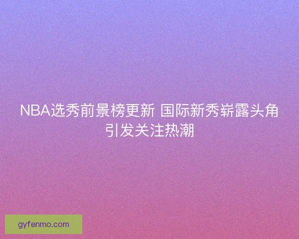 NBA选秀前景榜更新 国际新秀崭露头角引发关注热潮