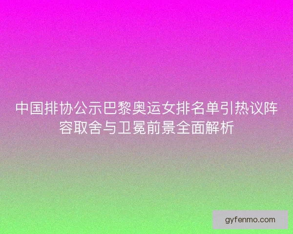 中国排协公示巴黎奥运女排名单引热议阵容取舍与卫冕前景全面解析