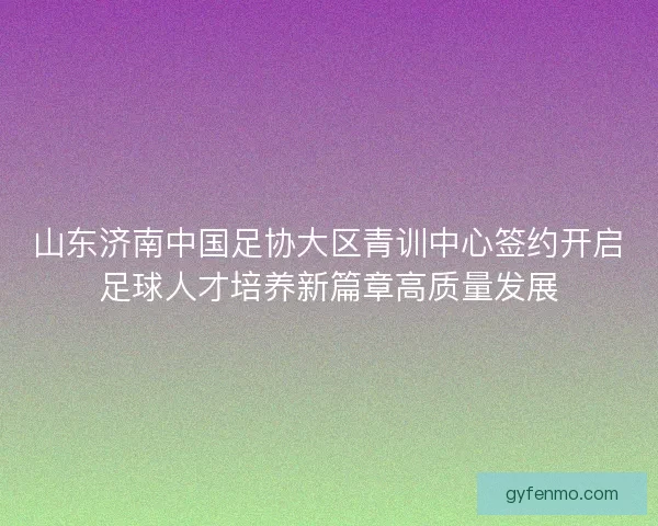 山东济南中国足协大区青训中心签约开启足球人才培养新篇章高质量发展