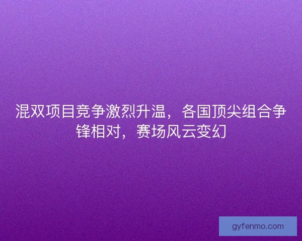 混双项目竞争激烈升温，各国顶尖组合争锋相对，赛场风云变幻
