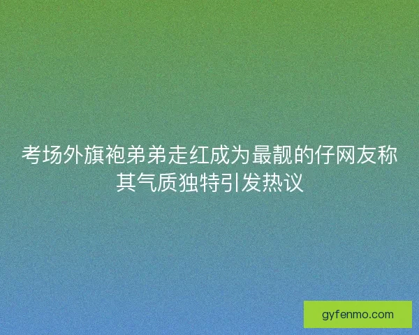 考场外旗袍弟弟走红成为最靓的仔网友称其气质独特引发热议