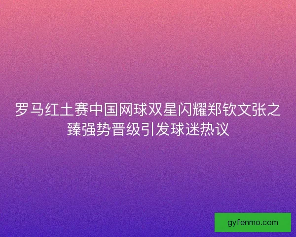 罗马红土赛中国网球双星闪耀郑钦文张之臻强势晋级引发球迷热议 罗马红土赛中国网球双星闪耀郑钦文张之臻强势晋级引发球迷热议