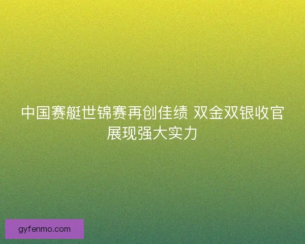 中国赛艇世锦赛再创佳绩 双金双银收官展现强大实力