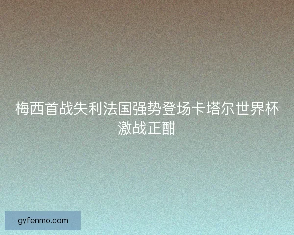 梅西首战失利法国强势登场卡塔尔世界杯激战正酣 梅西首战失利法国强势登场卡塔尔世界杯激战正酣